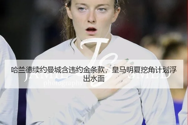 哈兰德续约曼城含违约金条款，皇马明夏挖角计划浮出水面